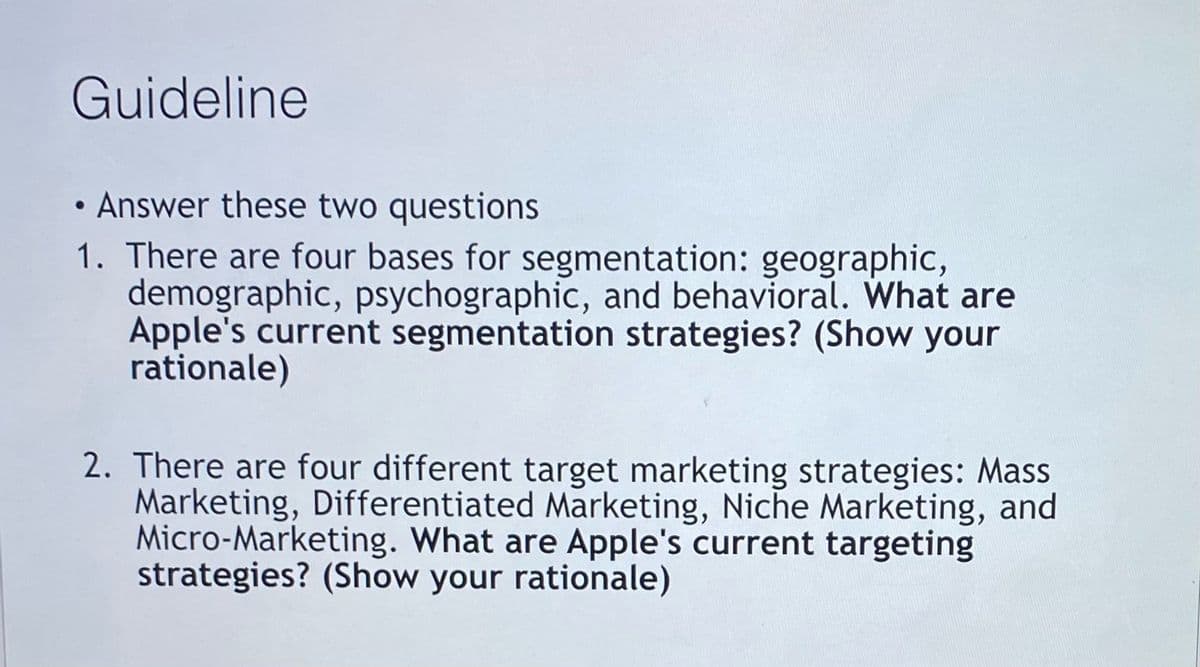 Guideline
• Answer these two questions
1. There are four bases for segmentation: geographic,
demographic, psychographic, and behavioral. What are
Apple's current segmentation strategies? (Show your
rationale)
2. There are four different target marketing strategies: Mass
Marketing, Differentiated Marketing, Niche Marketing, and
Micro-Marketing. What are Apple's current targeting
strategies? (Show your rationale)
