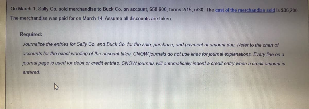 On March 1, Sally Co. sold merchandise to Buck Co. on account, $58,900, terms 2/15, n/30. The cost of the merchandise sold is $35,200.
The merchandise was paid for on March 14. Assume all discounts are taken.
Required:
Journalize the entries for Sally Co. and Buck Co. for the sale, purchase, and payment of amount due. Refer to the chart of
accounts for the exact wording of the account titles. CNOW journals do not use lines for journal explanations. Every line on a
joumal page is used for debit or credit entries. CNOW journals will automatically indent a credit entry when a credit amount is
entered.
