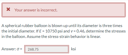 * Your answer is incorrect.
A spherical rubber balloon is blown up until its diameter is three times
the initial diameter. If E = 10750 psi and v=0.46, determine the stresses
in the balloon. Assume the stress-strain behavior is linear.
Answer: 0 = 268.75
ksi