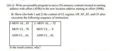 Q4) A- Write an assembly program to move (N) memory cotents located at starting
address with offset (AFOH) to the new location address starting at offset (500h).
B- Show (for both I and 2) the content of CL register, OF, SF, ZF, and CF after
execution the following sequence of instruction:
1-MOV AL, 85
2- MOV AL,-52
MOV CL, 70
MOV CL,-9
ADD CL, AL
ADD CL, AL
Is the result correct, why?
