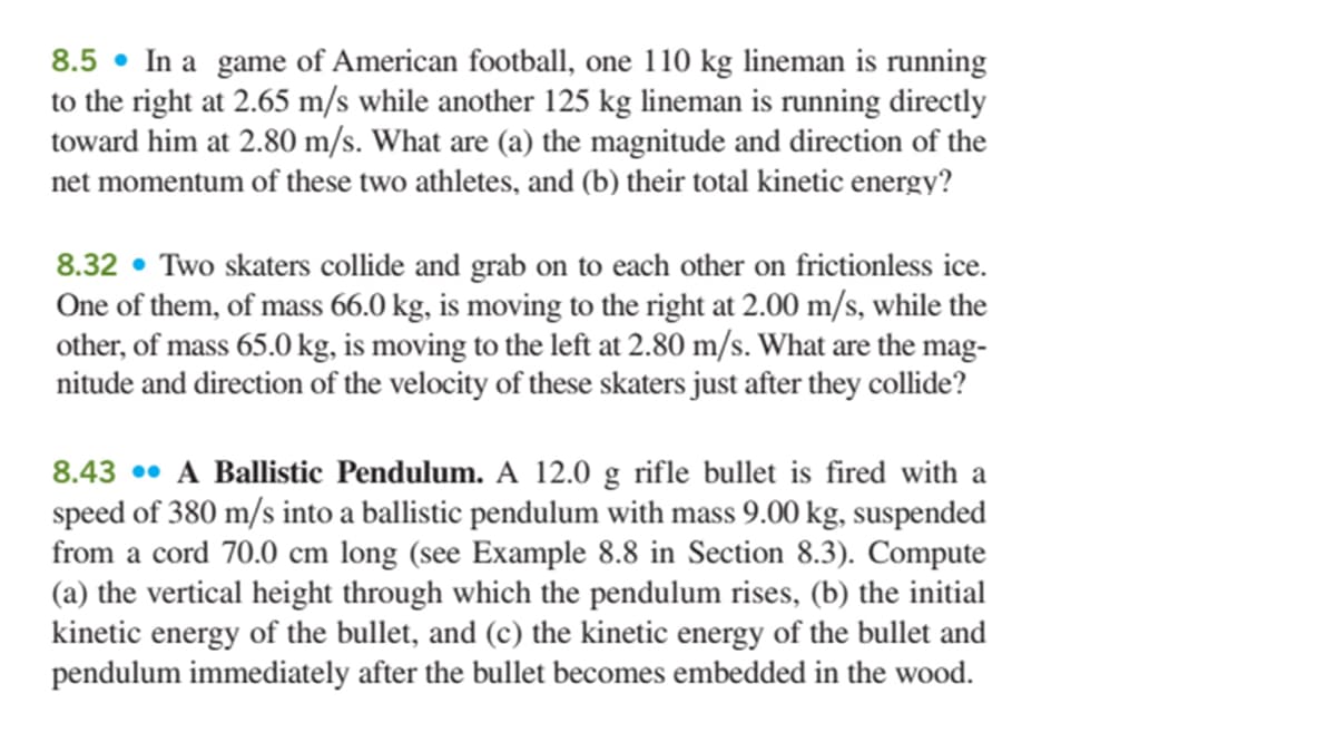 8.5 • In a game of American football, one 110 kg lineman is running
to the right at 2.65 m/s while another 125 kg lineman is running directly
toward him at 2.80 m/s. What are (a) the magnitude and direction of the
net momentum of these two athletes, and (b) their total kinetic energy?
8.32 • Two skaters collide and grab on to each other on frictionless ice.
One of them, of mass 66.0 kg, is moving to the right at 2.00 m/s, while the
other, of mass 65.0 kg, is moving to the left at 2.80 m/s. What are the mag-
nitude and direction of the velocity of these skaters just after they collide?
8.43 •• A Ballistic Pendulum. A 12.0 g rifle bullet is fired with a
speed of 380 m/s into a ballistic pendulum with mass 9.00 kg, suspended
from a cord 70.0 cm long (see Example 8.8 in Section 8.3). Compute
(a) the vertical height through which the pendulum rises, (b) the initial
kinetic energy of the bullet, and (c) the kinetic energy of the bullet and
pendulum immediately after the bullet becomes embedded in the wood.
