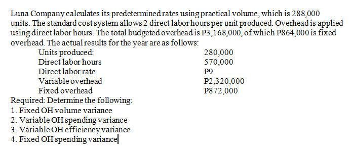 Luna Company calculates its predetermined rates using practical volume, which is 288,000
units. The standard cost system allows 2 direct labor hours per unit produced. Overhead is applied
using directlabor hours. The total budgeted overhead is P3,168,000, of which P864,000 is fixed
overhead. The actualresults for the year are as follows:
Units produced:
Direct labor hours
280,000
570,000
P9
P2,320,000
P872,000
Direct labor rate
Variable overhead
Fixed overhead
Required: Determine the following:
1. Fixed OH volume variance
2. Variable OH spending variance
3. Variable OH efficiency variance
4. Fixed OH spending variance|
