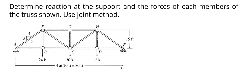 Determine reaction at the support and the forces of each members of
the truss shown. Use joint method.
H
15 ft
24 k
30 k
12 k
4 at 20 ft = 80 ft
E