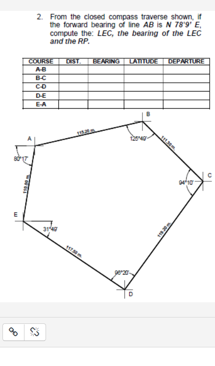 2. From the closed compass traverse shown, if
the forward bearing of line AB is N 78°9' E,
compute the: LEC, the bearing of the LEC
and the RP.
DIST.
BEARING LATTUDE
DEPARTURE
COURSE
A-B
B-C
CD
D-E
E-A
11520 m
111.30m,
125°40
94 10
E
31 40
117.50 m.
98°20-
119.20 m.
