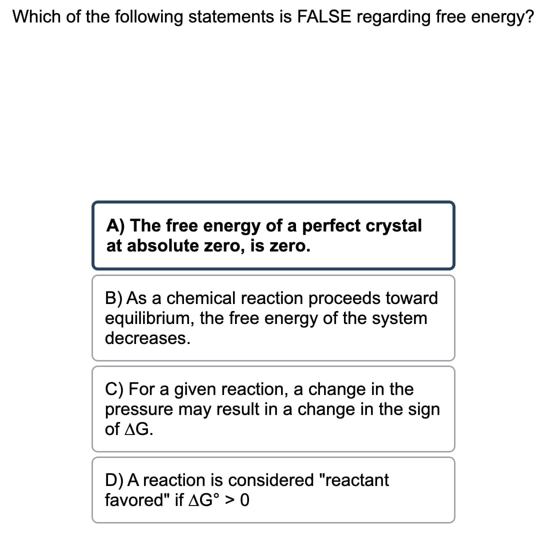 Which of the following statements is FALSE regarding free energy?
A) The free energy of a perfect crystal
at absolute zero, is zero.
B) As a chemical reaction proceeds toward
equilibrium, the free energy of the system
decreases.
C) For a given reaction, a change in the
pressure may result in a change in the sign
of AG.
D) A reaction is considered "reactant
favored" if AG° > 0