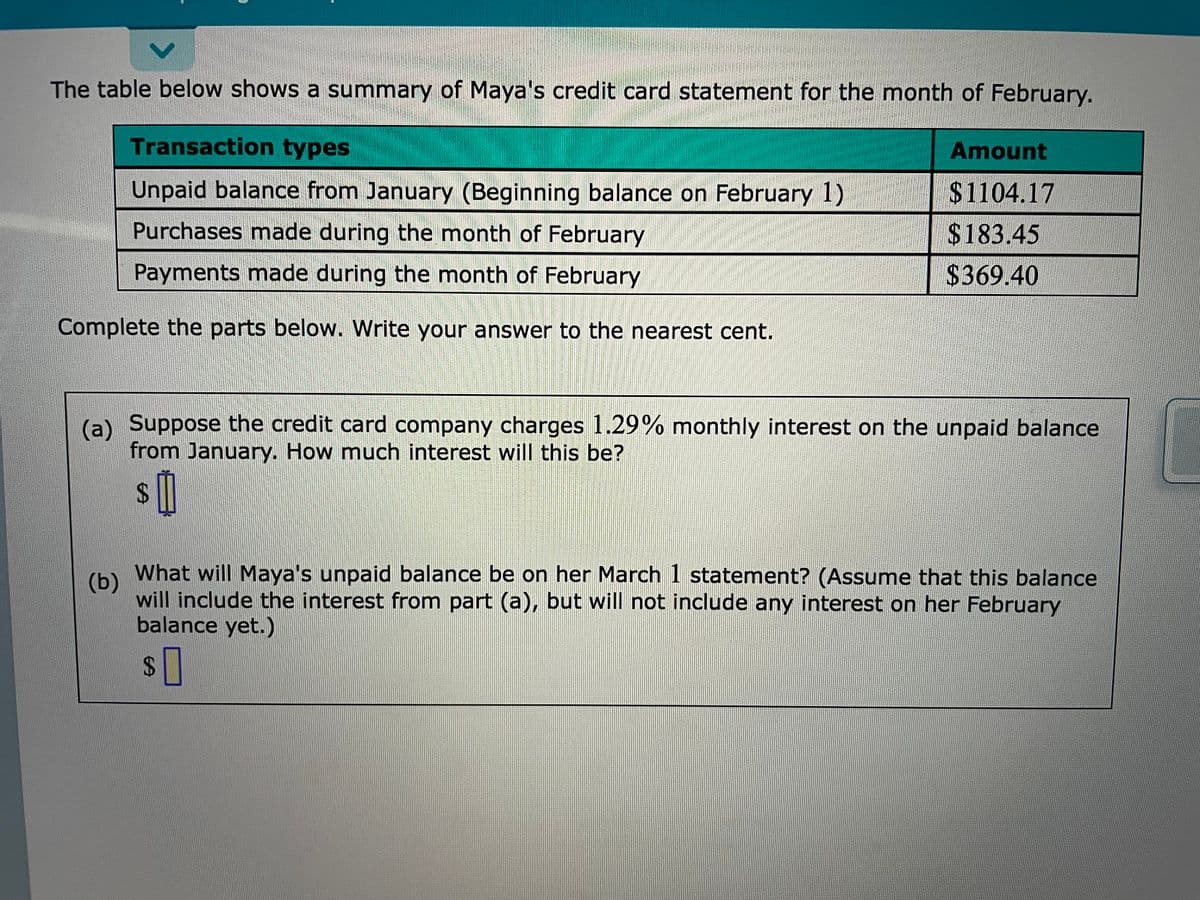 The table below shows a summary of Maya's credit card statement for the month of February.
Transaction types
Amount
Unpaid balance from January (Beginning balance on February 1)
$1104.17
Purchases made during the month of February
$183.45
Payments made during the month of February
$369.40
Complete the parts below. Write your answer to the nearest cent.
(a) Suppose the credit card company charges 1.29% monthly interest on the unpaid balance
from January. How much interest will this be?
%24
What will Maya's unpaid balance be on her March 1 statement? (Assume that this balance
(b)
will include the interest from part (a), but will not include any interest on her February
balance yet.)
2$
