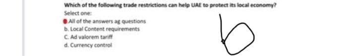 Which of the following trade restrictions can help UAE to protect its local economy?
Select one:
All of the answers ag questions
b. Local Content requirements
b
C. Ad valorem tariff
d. Currency control