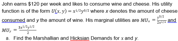 John earns $120 per week and likes to consume wine and cheese. His utility
function is of the form U(x, y) -x1/2y3/2 where x denotes the amount of cheese
consumed and y the amount of wine. His marginal utilities are MU-nd
MUy
3/2
2x
3x1/2y1/2
a. Find the Marshallian and Hicksian Demands for x and y,
