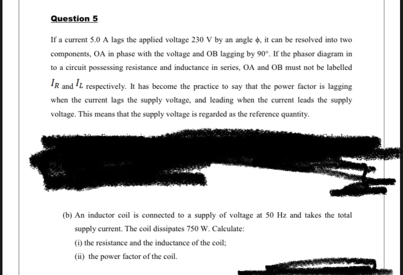 Question 5
If a current 5.0 A lags the applied voltage 230 V by an angle o, it can be resolved into two
components, OA in phase with the voltage and OB lagging by 90°. If the phasor diagram in
to a circuit possessing resistance and inductance in series, OA and OB must not be labelled
IR and L respectively. It has become the practice to say that the power factor is lagging
when the current lags the supply voltage, and leading when the current leads the supply
voltage. This means that the supply voltage is regarded as the reference quantity.
(b) An inductor coil is connected to a supply of voltage at 50 Hz and takes the total
supply current. The coil dissipates 750 W. Calculate:
(i) the resistance and the inductance of the coil;
(ii) the power factor of the coil.
