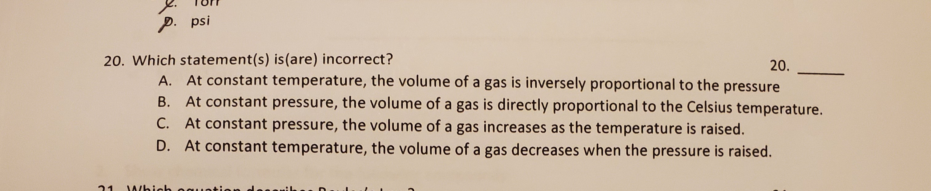 Which statement(s) is(are) incorrect?
A. At constant temperature, the volume of a gas is inversely proportional to the pressure
B. At constant pressure, the volume of a gas is directly proportional to the Celsius temperature.
C. At constant pressure, the volume of a gas increases as the temperature is raised.
D. At constant temperature, the volume of a gas decreases when the pressure is raised.
20.
