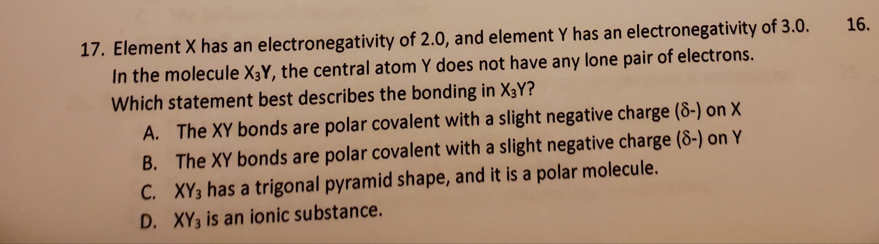 7. Element X has an electronegativity of 2.0, and element Y has an electronegativity of 3.0.
In the molecule X3Y, the central atom Y does not have any lone pair of electrons.
16.
Which statement best describes the bonding in X3Y?
A. The XY bonds are polar covalent with a slight negative charge (8-) on X
B. The XY bonds are polar covalent with a slight negative charge (8-) on Y
C. XY3 has a trigonal pyramid shape, and it is a polar molecule.
D. XY3 is an ionic substance.
