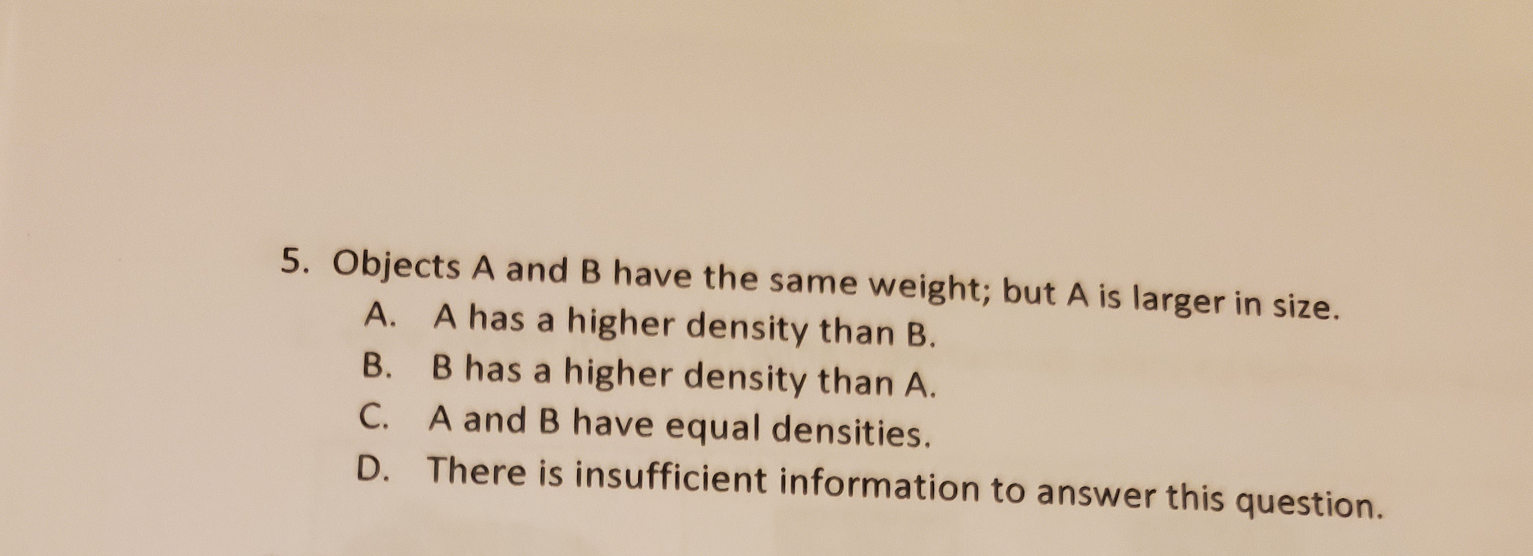 5. Objects A and B have the same weight; but A is larger in size.
A. A has a higher density than B.
B. B has a higher density than A.
C. A and B have equal densities.
D. There is insufficient information to answer this question.
