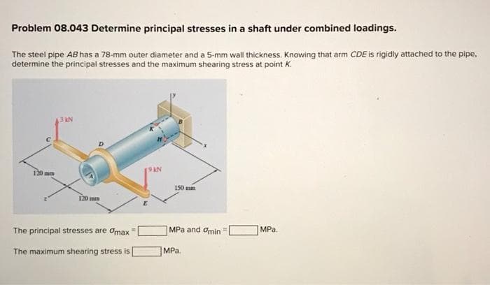 Problem 08.043 Determine principal stresses in a shaft under combined loadings.
The steel pipe AB has a 78-mm outer diameter and a 5-mm wall thickness. Knowing that arm CDE is rigidly attached to the pipe,
determine the principal stresses and the maximum shearing stress at point K.
120 mm
13 KN
120 mm
The principal stresses are max
The maximum shearing stress is
150 mm
MPa and Omin
MPa.
MPa.
