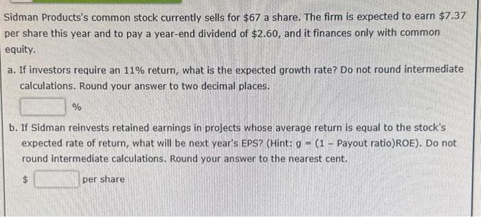 Sidman Products's common stock currently sells for $67 a share. The firm is expected to earn $7.37
per share this year and to pay a year-end dividend of $2.60, and it finances only with common
equity.
a. If investors require an 11% return, what is the expected growth rate? Do not round intermediate
calculations. Round your answer to two decimal places.
%
b. If Sidman reinvests retained earnings in projects whose average return is equal to the stock's
expected rate of return, what will be next year's EPS? (Hint: g - (1 - Payout ratio)ROE). Do not
round intermediate calculations. Round your answer to the near
ent.
per share