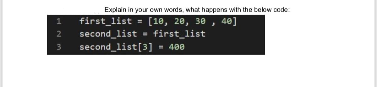 Explain in your own words, what happens with the below code:
[10, 20, 30 , 40]
first_list
1
first_list
%3D
second_list
second_list[3]
%3D
= 400
