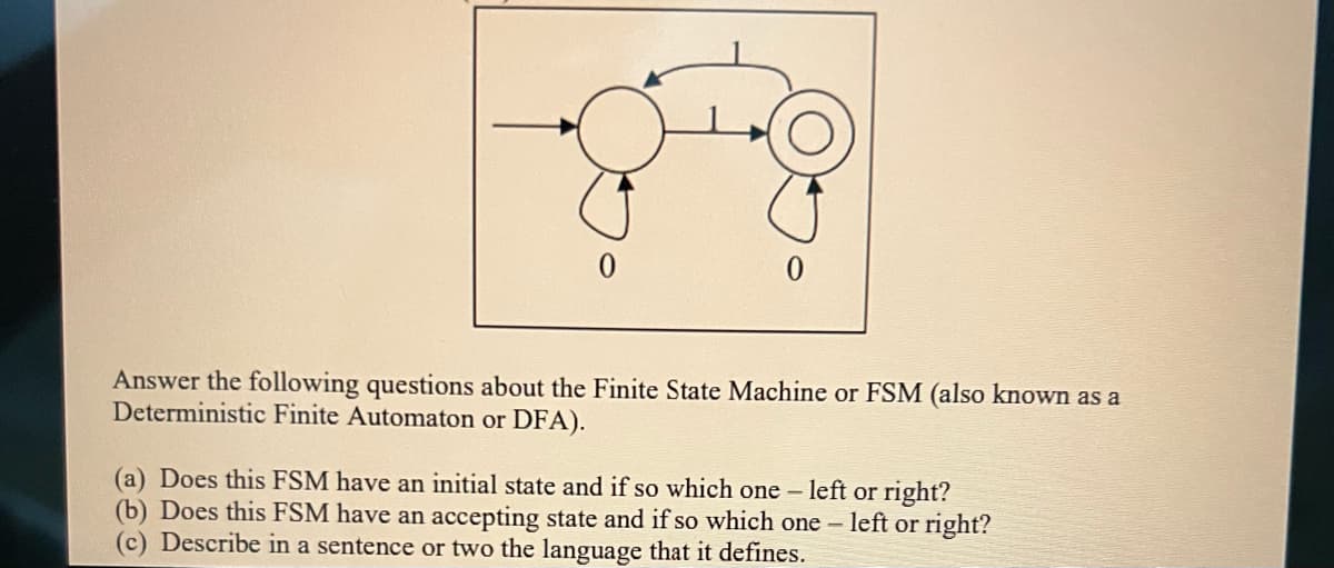 0
Answer the following questions about the Finite State Machine or FSM (also known as a
Deterministic Finite Automaton or DFA).
(a) Does this FSM have an initial state and if so which one - left or right?
(b) Does this FSM have an accepting state and if so which one - left or right?
(c) Describe in a sentence or two the language that it defines.