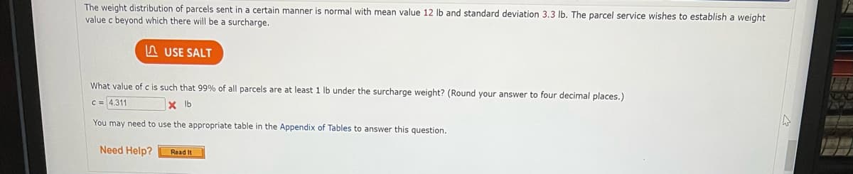 The weight distribution of parcels sent in a certain manner is normal with mean value 12 lb and standard deviation 3.3 lb. The parcel service wishes to establish a weight
value c beyond which there will be a surcharge.
A USE SALT
What value of c is such that 99% of all parcels are at least 1 lb under the surcharge weight? (Round your answer to four decimal places.)
c = 4.311
X Ib
You may need to use the appropriate table in the Appendix of Tables to answer this question.
Need Help?
Read It
