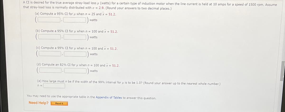 A CI is desired for the true average stray-load loss u (watts) for a certain type of induction motor when the line current is held at 10 amps for a speed of 1500 rpm. Assume
that stray-load loss is normally distributed witho = 2.9. (Round your answers to two decimal places.)
(a) Compute a 95% CI for u when n = 25 and x = 51.2.
watts
(b) Compute a 95% CI for u when n = 100 and x = 51.2.
watts
(c) Compute a 99% CI for u when n = 100 and x = 51.2.
watts
(d) Compute an 82% CI for u when n = 100 and x = 51.2.
watts
(e) How large must n be if the width of the 99% interval for u is to be 1.0? (Round your answer up to the nearest whole number.)
n =
You may need to use the appropriate table in the Appendix of Tables to answer this question.
Need Help?
Read It

