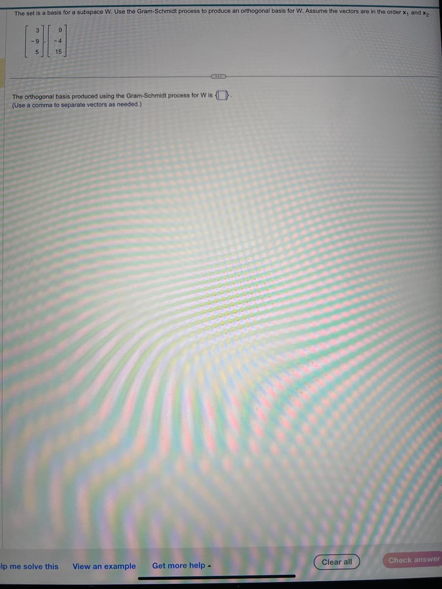 The set is a basis for a subspace W. Use the Gram-Schmidt process to produce an orthogonal basis for W. Assume the vectors are in the order x, and x₂
3
-9
5
9
-4
15
The orthogonal basis produced using the Gram-Schmidt process for W is
(Use à comma to separate vectors as needed.)
lp me solve this
View an example Get more help.
Clear all
Check answer