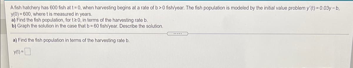 A fish hatchery has 600 fish at t= 0, when harvesting begins at a rate of b>0 fish/year. The fish population is modeled by the initial value problem y'(t) 0.03y-b,
y(0) = 600, where t is measured in years.
a) Find the fish population, for t 0, in terms of the harvesting rate b.
b) Graph the solution in the case that b= 60 fish/year. Describe the solution.
...
a) Find the fish population in terms of the harvesting rate b.
y(t) =
