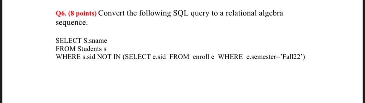 Q6. (8 points) Convert the following SQL query to a relational algebra
sequence.
SELECT S.sname
FROM Students s
WHERE s.sid NOT IN (SELECT e.sid FROM enroll e WHERE e.semester='Fall22')