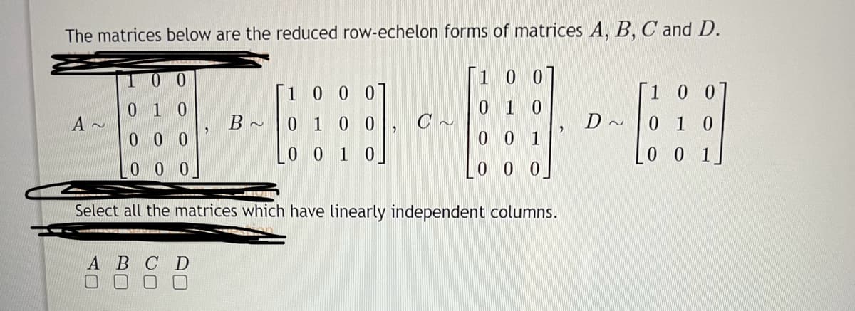The matrices below are the reduced row-echelon forms of matrices A, B, C and D.
A~
0 1
000
00
B~
A B C D
1000
0 1 0 0
LO 0 1 0
1
10
010
001
000
Select all the matrices which have linearly independent columns.
D~
100
0 1 0
0