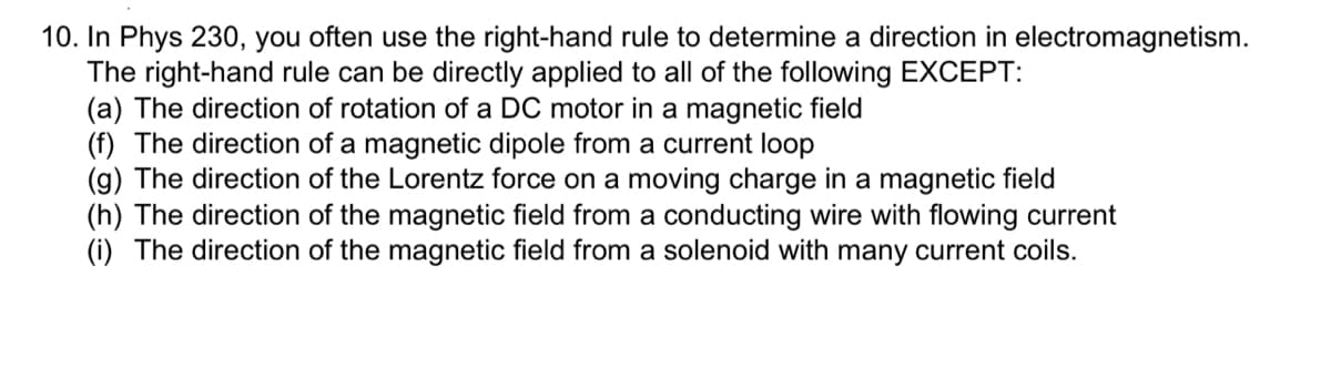 10. In Phys 230, you often use the right-hand rule to determine a direction in electromagnetism.
The right-hand rule can be directly applied to all of the following EXCEPT:
(a) The direction of rotation of a DC motor in a magnetic field
(f) The direction of a magnetic dipole from a current loop
(g) The direction of the Lorentz force on a moving charge in a magnetic field
(h) The direction of the magnetic field from a conducting wire with flowing current
(i) The direction of the magnetic field from a solenoid with many current coils.
