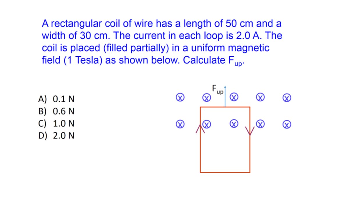 A rectangular coil of wire has a length of 50 cm and a
width of 30 cm. The current in each loop is 2.0 A. The
coil is placed (filled partially) in a uniform magnetic
field (1 Tesla) as shown below. Calculate Fup.
Fupl
A) 0.1 N
B) 0.6 N
C) 1.0 N
D) 2.0 N
