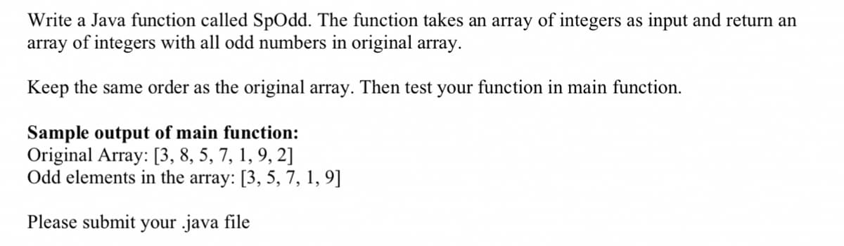 Write a Java function called SpOdd. The function takes an array of integers as input and return an
array of integers with all odd numbers in original array.
Keep the same order as the original array. Then test your function in main function.
Sample output of main function:
Original Array: [3, 8, 5, 7, 1, 9, 2]
Odd elements in the array: [3, 5, 7, 1, 9]
Please submit your java file