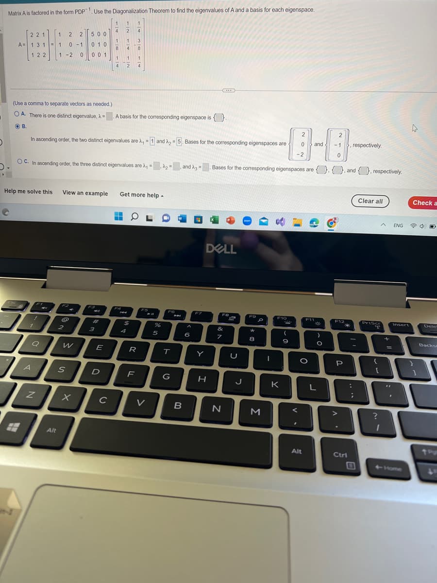 O
▸
Matrix A is factored in the form PDP ¹. Use the Diagonalization Theorem to find the eigenvalues of A and a basis for each eigenspace.
1
2
221
A= 1 3 1
122
C
Help me solve this
8
1
A
Z
1 2 2
1 0-1
1-2
0
F1
(Use a comma to separate vectors as needed.)
OA. There is one distinct eigenvalue, λ = A basis for the corresponding eigenspace is .
OB.
M
OC. In ascending order, the three distinct eigenvalues are λ₁-A₂ and 3 =
=
Alt
In ascending order, the two distinct eigenvalues are λ, = 1 and ₂ = 5. Bases for the corresponding eigenspaces are
View an example
F2
@
500
0 1 0
001
2
W
S
X
F3
3
1
4
E
1
8
D
1
4
C
1 3
4
8
1
1
2 4
H
▬▬
F4
1
4
Get more help.
$
4
0
R
F
FS
V
%
5
F6
T
G
A
B
A
6
F7
Y
...
H
DELL
FB
&
7
Bases for the corresponding eigenspaces are, and respectively.
{},
N
S
U
J
zoom
F99
8
M
I
F10
SU
K
(
9
0
-2
2
<
7
F11
O
Alt
2
and - 1 >, respectively.
0
-99
)
O
L
F12
P
Ctrl
:
B
Clear all
PrtScr
10
{
A
[
?
I
+
=
"F
ENG 740
Insert
Check a
+Home
1
Dele
Backs