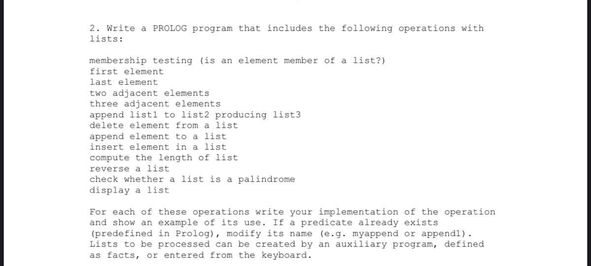 2. Write a PROLOG program that includes the following operations with
lists:
membership testing (is an element member of a list?)
first element
last element
two adjacent elements
three adjacent elements
append list1 to list2 producing list3
delete element from a list
append element to a list.
insert element in a list
compute the length of list
reverse a list
check whether a list is a palindrome
display a list
For each of these operations write your implementation of the operation
and show an example of its use. If a predicate already exists
(predefined in Prolog), modify its name (e.g. myappend or append1).
Lists to be processed can be created by an auxiliary program, defined
as facts, or entered from the keyboard.
