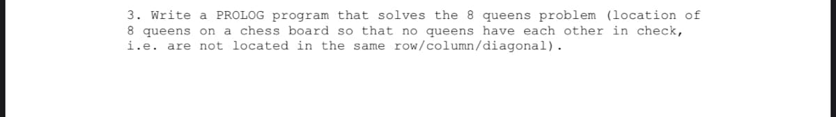 3. Write a PROLOG program that solves the 8 queens problem (location of
8 queens on a chess board so that no queens have each other in check,
i.e. are not located in the same row/column/diagonal).