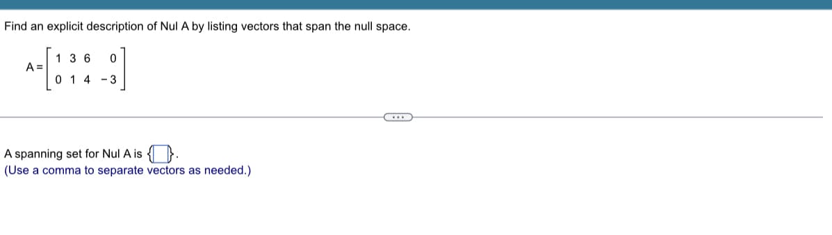 Find an explicit description of Nul A by listing vectors that span the null space.
A =
136 0
014 - 3
A spanning set for Nul A is.
(Use a comma to separate vectors as needed.)
(...)