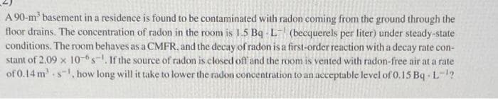 A 90-m³ basement in a residence is found to be contaminated with radon coming from the ground through the
floor drains. The concentration of radon in the room is 1.5 Bq L- (becquerels per liter) under steady-state
conditions. The room behaves as a CMFR, and the decay of radon is a first-order reaction with a decay rate con-
stant of 2.09 x 10-s. If the source of radon is closed off and the room is vented with radon-free air at a rate
of 0.14 m. s, how long will it take to lower the radon concentration to an acceptable level of 0.15 BqL-¹?