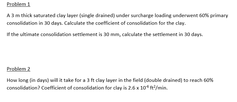Problem 1
A 3 m thick saturated clay layer (single drained) under surcharge loading underwent 60% primary
consolidation in 30 days. Calculate the coefficient of consolidation for the clay.
If the ultimate consolidation settlement is 30 mm, calculate the settlement in 30 days.
Problem 2
How long (in days) will it take for a 3 ft clay layer in the field (double drained) to reach 60%
consolidation? Coefficient of consolidation for clay is 2.6 x 106 ft²/min.