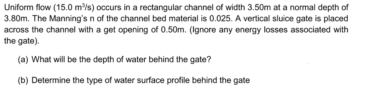 Uniform flow (15.0 m³/s) occurs in a rectangular channel of width 3.50m at a normal depth of
3.80m. The Manning's n of the channel bed material is 0.025. A vertical sluice gate is placed
across the channel with a get opening of 0.50m. (Ignore any energy losses associated with
the gate).
(a) What will be the depth of water behind the gate?
(b) Determine the type of water surface profile behind the gate
