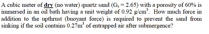 A cubic meter of dry (no water) quartz sand (G, = 2.65) with a porosity of 60% is
immersed in an oil bath having a unit weight of 0.92 g/cm³. How much force in
addition to the upthrust (buoyant force) is required to prevent the sand from
sinking if the soil contains 0.27m³ of entrapped air after submergence?