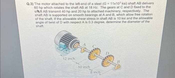 Q.3) The motor attached to the left-end of a steel (G= 11x10³ ksi) shaft AB delivers
60 hp which rotates the shaft AB at 18 Hz. The gears at C and D fixed to the
staft AB transmit 40 hp and 20 hp to attached machinery, respectively. The
shaft AB is supported on smooth bearings at A and B, which allow free rotation
of the shaft. If the allowable shear stress in shaft AB is 10 ksi and the allowable
angle of twist of D with respect A is 0.3 degree, determine the diameter of the
shaft.
12 inch
10 inch
8 inch
B