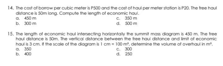 14. The cost of borrow per cubic meter is P500 and the cost of haul per meter station is P20. The free haul
distance is 50m long. Compute the length of economic haul.
a. 450 m
c.
350 m
b. 300 m
d. 500 m
15. The length of economic haul intersecting horizontally the summit mass diagram is 450 m. The free
haul distance is 50m. The vertical distance between the free haul distance and limit of economic
haul is 3 cm. If the scale of the diagram is 1 cm = 100 m³, determine the volume of overhaul in m³.
a. 350
c. 300
d. 250
b. 400