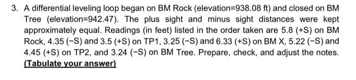 3. A differential leveling loop began on BM Rock (elevation=938.08 ft) and closed on BM
Tree (elevation=942.47). The plus sight and minus sight distances were kept
approximately equal. Readings (in feet) listed in the order taken are 5.8 (+S) on BM
Rock, 4.35 (-S) and 3.5 (+S) on TP1, 3.25 (-S) and 6.33 (+S) on BM X, 5.22 (-S) and
4.45 (+S) on TP2, and 3.24 (-S) on BM Tree. Prepare, check, and adjust the notes.
(Tabulate your answer)