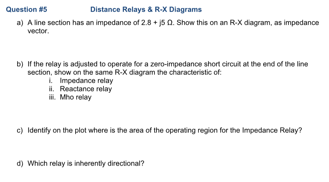Question #5
Distance Relays & R-X Diagrams
a) A line section has an impedance of 2.8 + j5 . Show this on an R-X diagram, as impedance
vector.
b) If the relay is adjusted to operate for a zero-impedance short circuit at the end of the line
section, show on the same R-X diagram the characteristic of:
i. Impedance relay
ii. Reactance relay
iii. Mho relay
c) Identify on the plot where is the area of the operating region for the Impedance Relay?
d) Which relay is inherently directional?