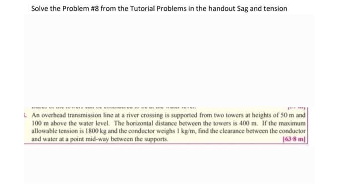 Solve the Problem #8 from the Tutorial Problems in the handout Sag and tension
py
1. An overhead transmission line at a river crossing is supported from two towers at heights of 50 m and
100 m above the water level. The horizontal distance between the towers is 400 m. If the maximum
allowable tension is 1800 kg and the conductor weighs 1 kg/m, find the clearance between the conductor
and water at a point mid-way between the supports.
163-8 m]