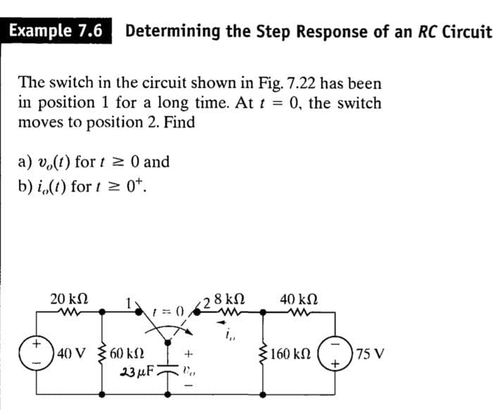 Example 7.6 Determining the Step Response of an RC Circuit
The switch in the circuit shown in Fig. 7.22 has been
in position 1 for a long time. At t = 0, the switch
moves to position 2. Find
a) vo(t) for t≥ 0 and
b) i(t) for t≥ 0+.
20 ΚΩ
40 ΚΩ
1=0
40 V
60 ΚΩ
23 μF
(28 ΚΩ
5160 ΚΩ
75 V