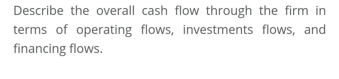 Describe the overall cash flow through the firm in
terms of operating flows, investments flows, and
financing flows.
