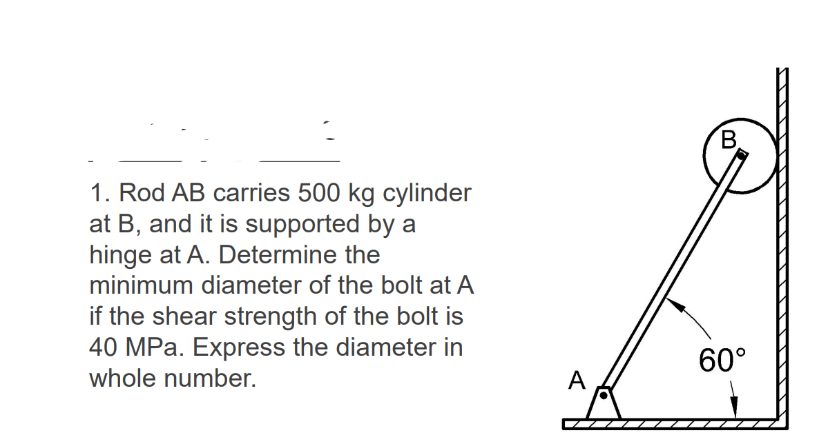 B.
1. Rod AB carries 500 kg cylinder
at B, and it is supported by a
hinge at A. Determine the
minimum diameter of the bolt at A
if the shear strength of the bolt is
40 MPa. Express the diameter in
60°
whole number.
A
