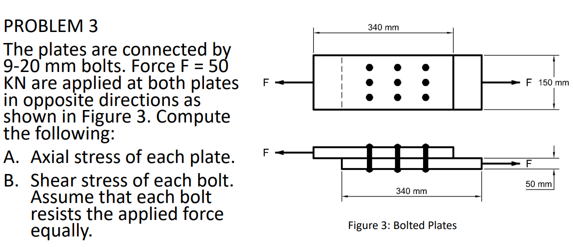 PROBLEM 3
340 mm
The plates are connected by
9-20 mm bolts. Force F = 5Ở
KN are applied at both plates
in opposite directions as
shown in Figure 3. Compute
the following:
A. Axial stress of each plate.
B. Shear stress of each bolt.
Assume that each bolt
resists the applied force
equally.
%3D
+F 150 mm
中
F
50 mm
340 mm
Figure 3: Bolted Plates
