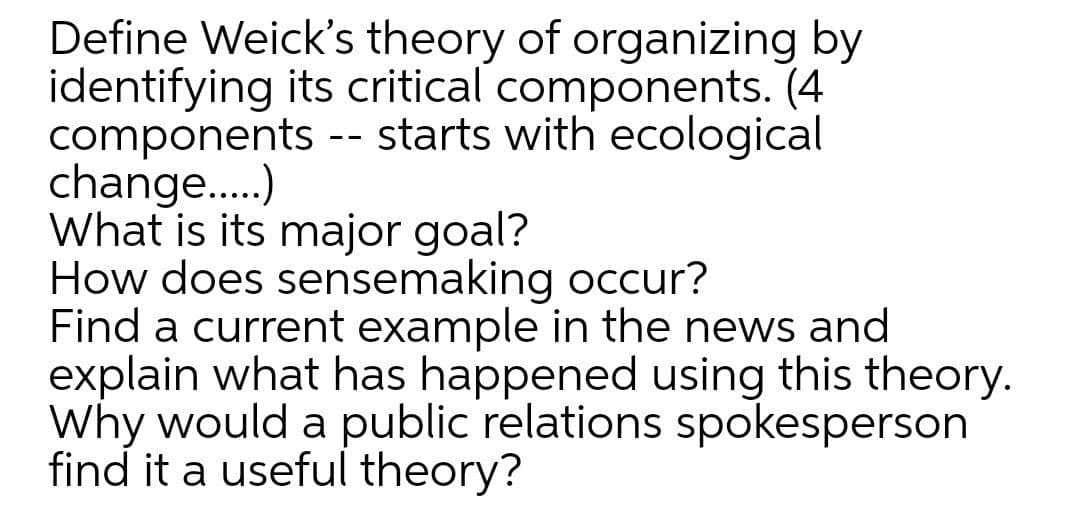 Define Weick's theory of organizing by
identifying its critical components. (4
components -- starts with ecological
change.)
What is its major goal?
How does sensemaking occur?
Find a current example in the news and
explain what has happened using this theory.
Why would a public relations spokesperson
find it a useful theory?
