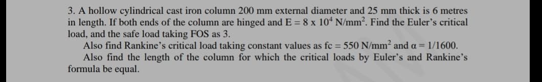 3. A hollow cylindrical cast iron column 200 mm external diameter and 25 mm thick is 6 metres
in length. If both ends of the column are hinged and E = 8 x 10“ N/mm². Find the Euler's critical
load, and the safe load taking FOS as 3.
Also find Rankine's critical load taking constant values as fc = 550 N/mm² and a = 1/1600.
Also find the length of the column for which the critical loads by Euler's and Rankine's
formula be equal.
