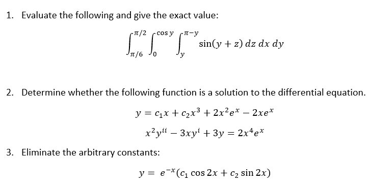 1. Evaluate the following and give the exact value:
-π/2 ·cos y π-y
Jπ/6
0
sin(y + z) dz dx dy
2. Determine whether the following function is a solution to the differential equation.
y = C₁x + c₂x³ + 2x²ex − 2xe*
x²yli 3xy + 3y = 2x¹ ex
3. Eliminate the arbitrary constants:
y = e(c₁ cos 2x + c₂ sin 2x)