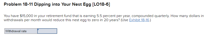Problem 18-11 Dipping into Your Nest Egg [LO18-6]
You have $15,000 in your retirement fund that is earning 5.5 percent per year, compounded quarterly. How many dollars in
withdrawals per month would reduce this nest egg to zero in 20 years? (Use Exhibit 18-16.)
Withdrawal rate